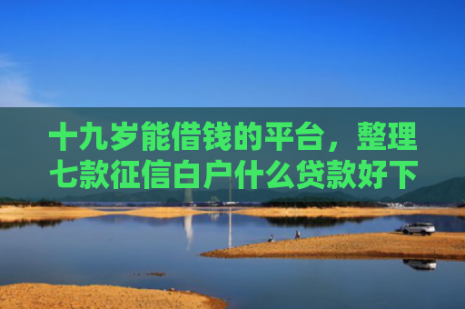 十九岁能借钱的平台，整理七款征信白户什么贷款好下款