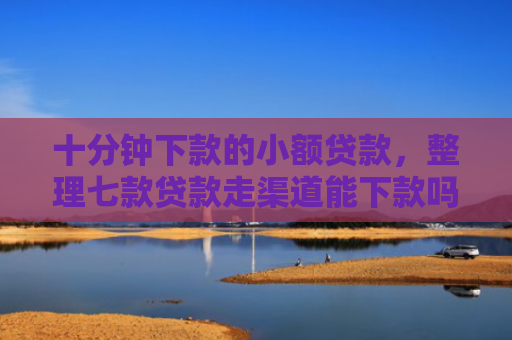 十分钟下款的小额贷款，整理七款贷款走渠道能下款吗征信
