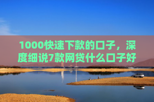 1000快速下款的口子，深度细说7款网贷什么口子好下款