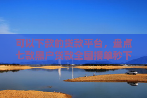 可以下款的贷款平台，盘点七款黑户贷款全国接单秒下款
