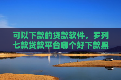 可以下款的贷款软件，罗列七款贷款平台哪个好下款黑户