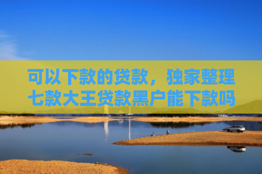 可以下款的贷款，独家整理七款大王贷款黑户能下款吗