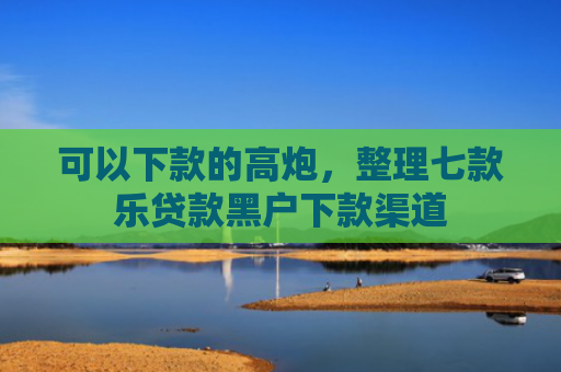 可以下款的高炮，整理七款乐贷款黑户下款渠道