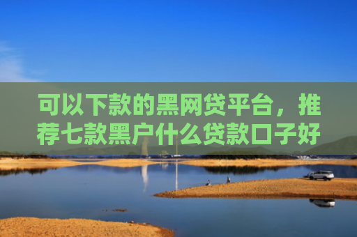 可以下款的黑网贷平台，推荐七款黑户什么贷款口子好下款