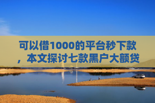 可以借1000的平台秒下款，本文探讨七款黑户大额贷款背帐下款