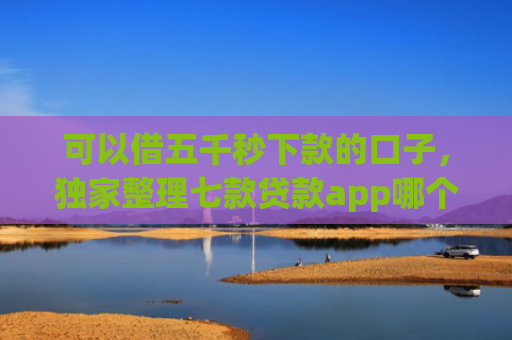 可以借五千秒下款的口子，独家整理七款贷款app哪个容易下款黑户
