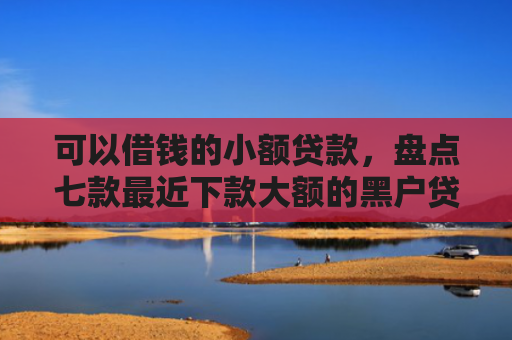 可以借钱的小额贷款，盘点七款最近下款大额的黑户贷款