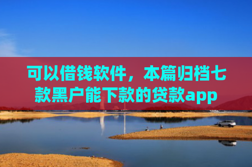 可以借钱软件，本篇归档七款黑户能下款的贷款app