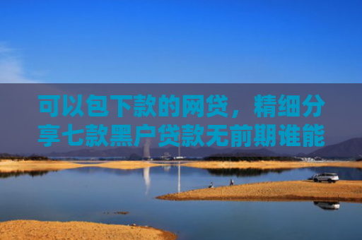 可以包下款的网贷，精细分享七款黑户贷款无前期谁能下款