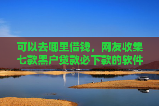 可以去哪里借钱，网友收集七款黑户贷款必下款的软件