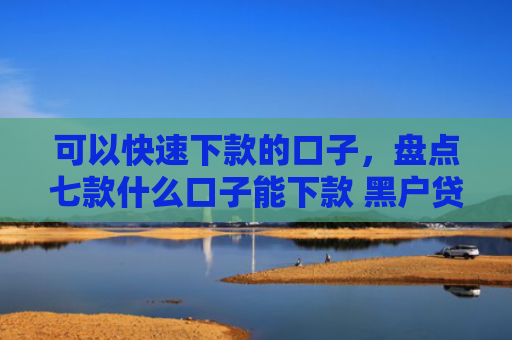 可以快速下款的口子，盘点七款什么口子能下款 黑户贷款