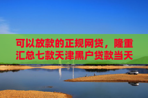 可以放款的正规网贷，隆重汇总七款天津黑户贷款当天下款