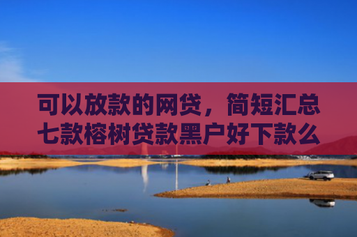 可以放款的网贷，简短汇总七款榕树贷款黑户好下款么