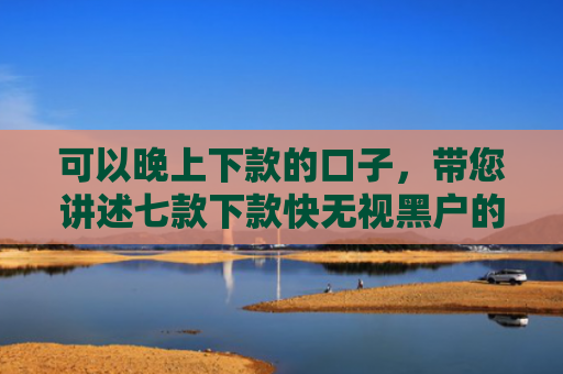 可以晚上下款的口子，带您讲述七款下款快无视黑户的贷款