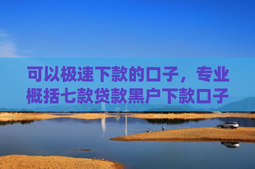 可以极速下款的口子，专业概括七款贷款黑户下款口子app