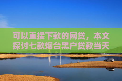 可以直接下款的网贷，本文探讨七款烟台黑户贷款当天下款