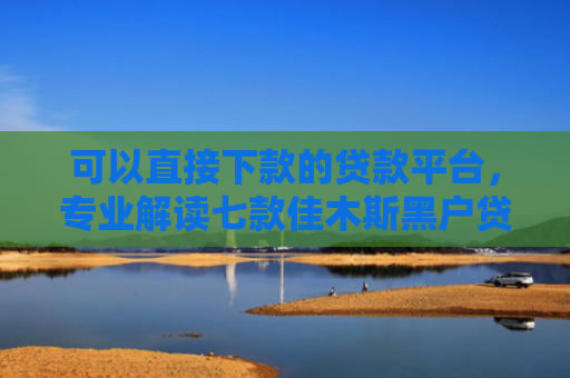 可以直接下款的贷款平台，专业解读七款佳木斯黑户贷款当天下款