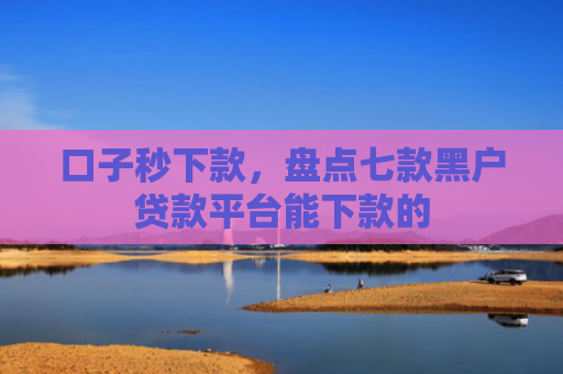 口子秒下款，盘点七款黑户贷款平台能下款的