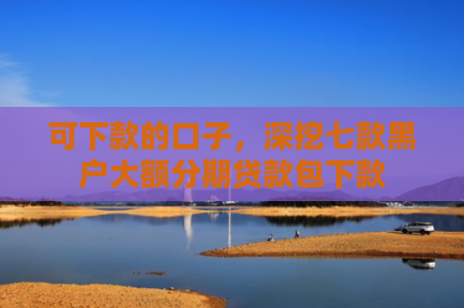 可下款的口子，深挖七款黑户大额分期贷款包下款