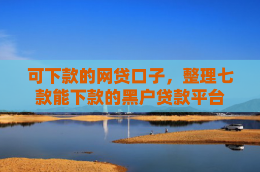 可下款的网贷口子，整理七款能下款的黑户贷款平台