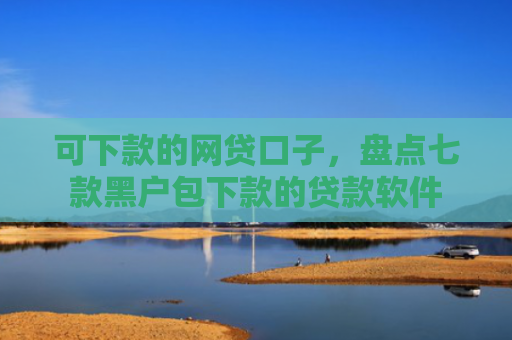 可下款的网贷口子，盘点七款黑户包下款的贷款软件
