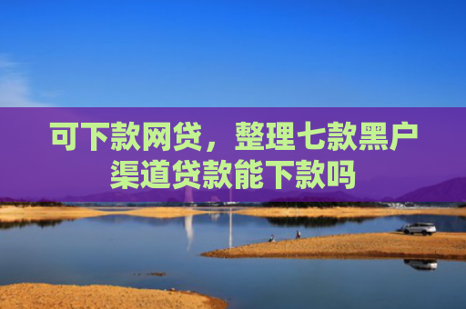 可下款网贷，整理七款黑户渠道贷款能下款吗