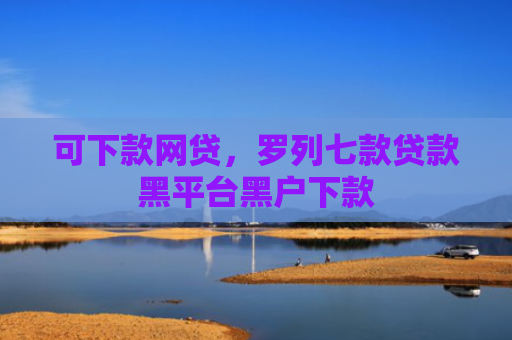 可下款网贷，罗列七款贷款黑平台黑户下款