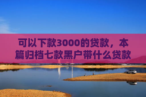 可以下款3000的贷款，本篇归档七款黑户带什么贷款好下款