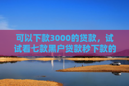 可以下款3000的贷款，试试看七款黑户贷款秒下款的软件