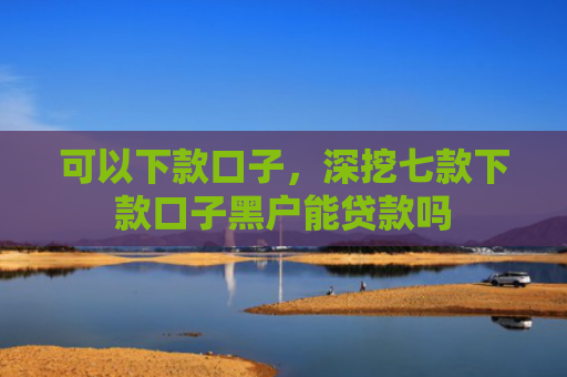 可以下款口子，深挖七款下款口子黑户能贷款吗