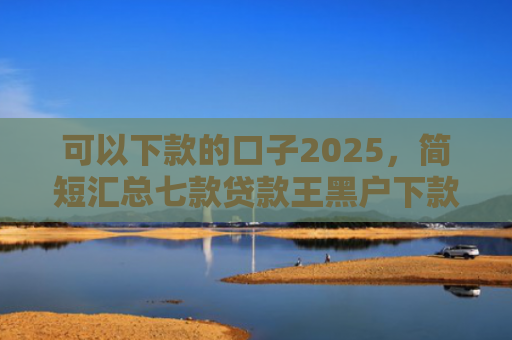 可以下款的口子2025，简短汇总七款贷款王黑户下款吗
