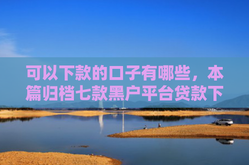 可以下款的口子有哪些，本篇归档七款黑户平台贷款下款快的