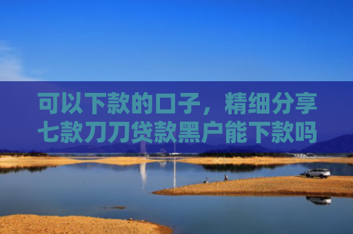 可以下款的口子，精细分享七款刀刀贷款黑户能下款吗