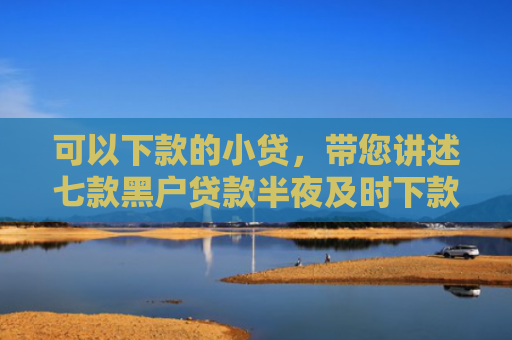 可以下款的小贷，带您讲述七款黑户贷款半夜及时下款
