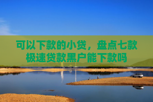 可以下款的小贷，盘点七款极速贷款黑户能下款吗