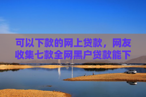 可以下款的网上贷款，网友收集七款全网黑户贷款能下款吗