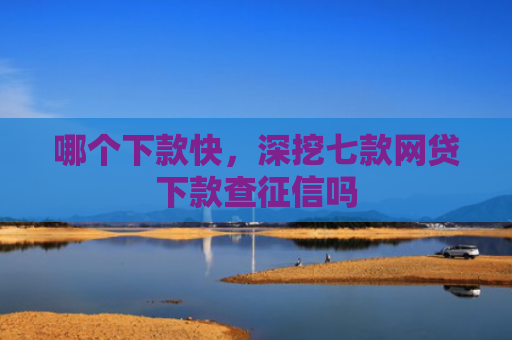 哪个下款快，深挖七款网贷下款查征信吗
