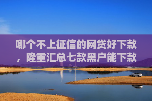 哪个不上征信的网贷好下款，隆重汇总七款黑户能下款的小贷app