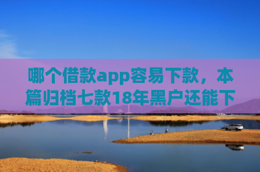 哪个借款app容易下款，本篇归档七款18年黑户还能下款的app