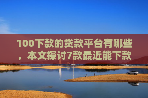 100下款的贷款平台有哪些，本文探讨7款最近能下款的网贷口子