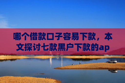 哪个借款口子容易下款，本文探讨七款黑户下款的app有哪些