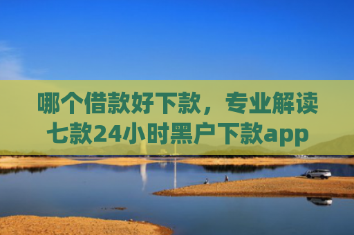 哪个借款好下款，专业解读七款24小时黑户下款app