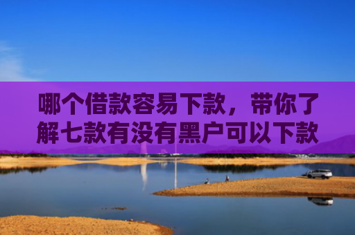 哪个借款容易下款，带你了解七款有没有黑户可以下款的APP