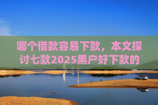 哪个借款容易下款，本文探讨七款2025黑户好下款的小贷app
