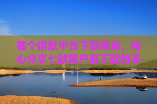哪个借款平台下款容易，精心分享七款黑户能下款的手机app有哪些