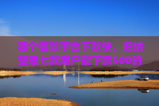 哪个借款平台下款快，归纳整理七款黑户能下款500的app网贷
