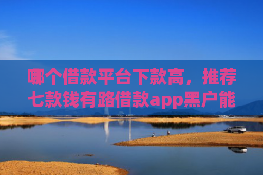 哪个借款平台下款高，推荐七款钱有路借款app黑户能下款吗