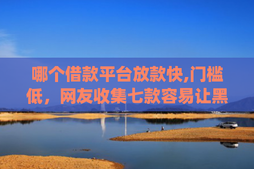 哪个借款平台放款快,门槛低，网友收集七款容易让黑户下款的app