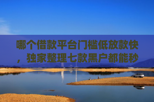 哪个借款平台门槛低放款快，独家整理七款黑户都能秒下款的网贷app