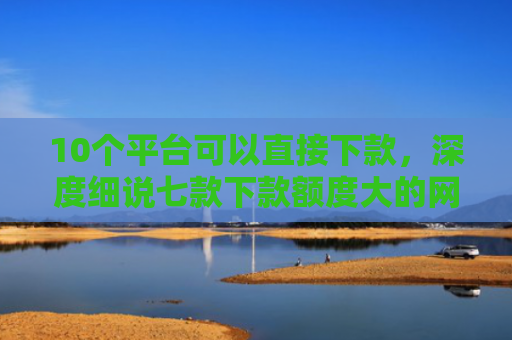 10个平台可以直接下款，深度细说七款下款额度大的网贷口子